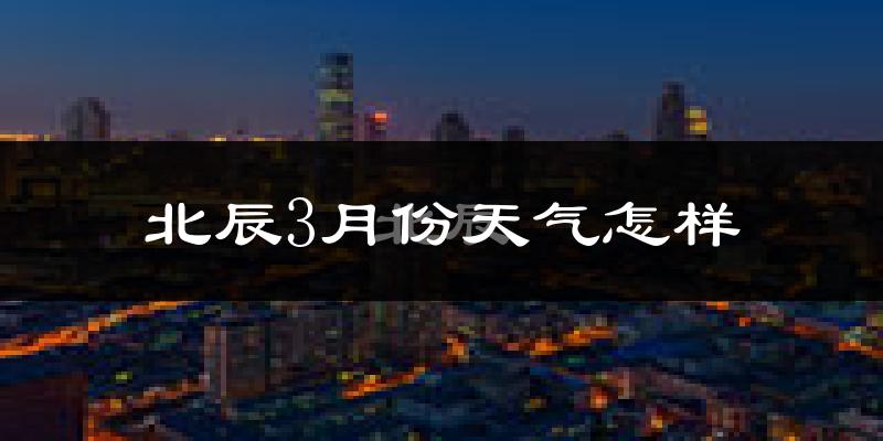 北辰3月份天气怎样?北辰三月冷不冷?
