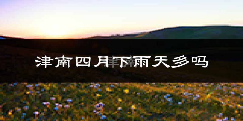 津南四月下雨天多吗?津南4月份降雨量多少?
