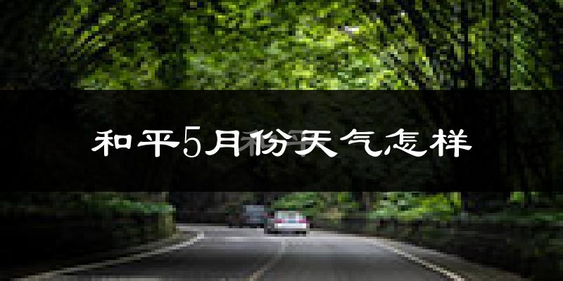 和平5月份天气怎样?和平五月冷吗?