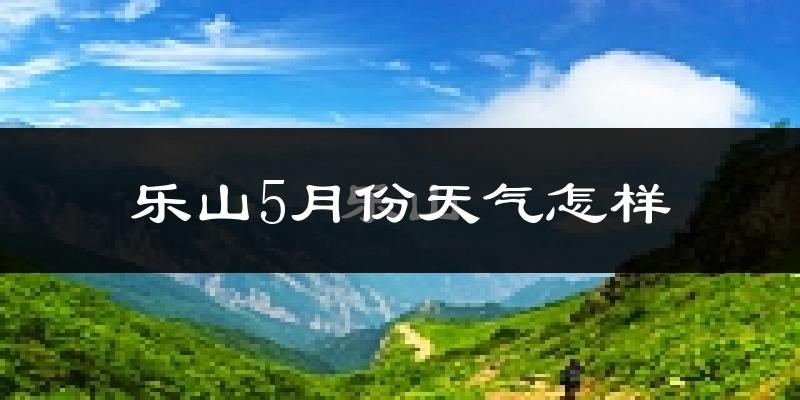 乐山5月份天气如何?很热吗?